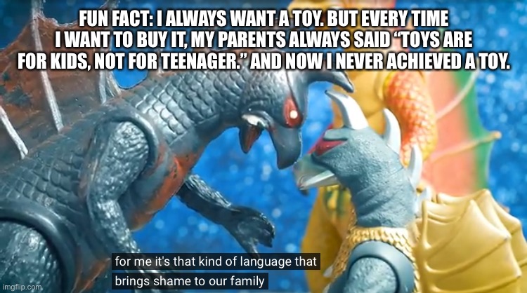 Probably the last toy that i buy was a Lego of a house when i was 10 years old- | FUN FACT: I ALWAYS WANT A TOY. BUT EVERY TIME I WANT TO BUY IT, MY PARENTS ALWAYS SAID “TOYS ARE FOR KIDS, NOT FOR TEENAGER.” AND NOW I NEVER ACHIEVED A TOY. | image tagged in for me its that kind of language that brings shame to our family | made w/ Imgflip meme maker