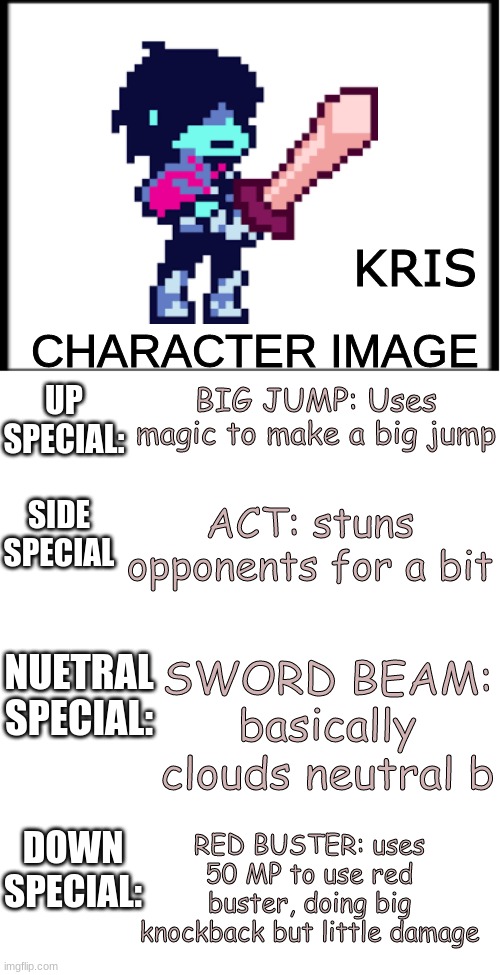 I want Kris | KRIS; BIG JUMP: Uses magic to make a big jump; ACT: stuns opponents for a bit; SWORD BEAM: basically clouds neutral b; RED BUSTER: uses 50 MP to use red buster, doing big knockback but little damage | image tagged in smash bros character profile | made w/ Imgflip meme maker