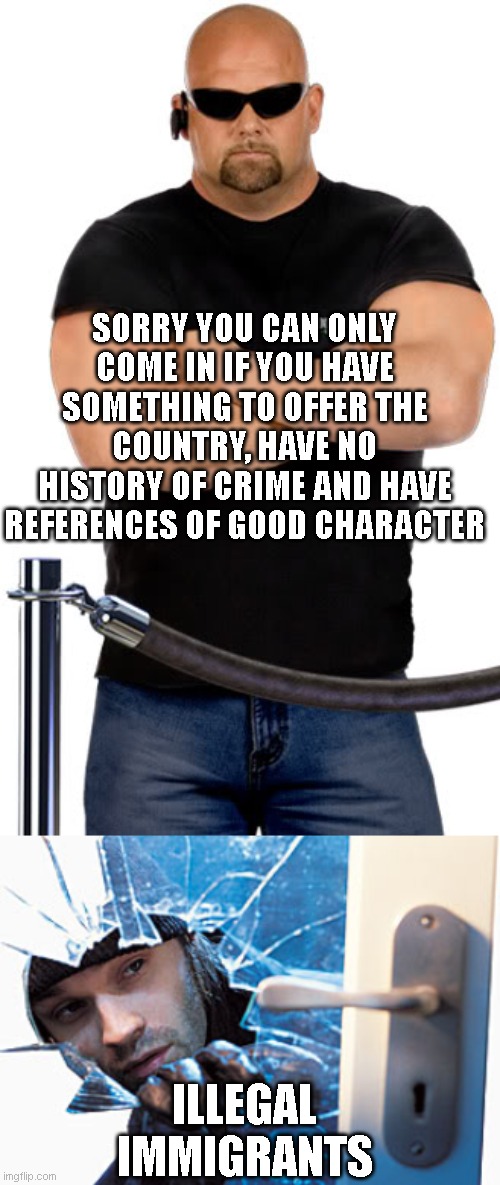 SORRY YOU CAN ONLY COME IN IF YOU HAVE SOMETHING TO OFFER THE COUNTRY, HAVE NO HISTORY OF CRIME AND HAVE REFERENCES OF GOOD CHARACTER; ILLEGAL IMMIGRANTS | image tagged in bouncer,break in | made w/ Imgflip meme maker