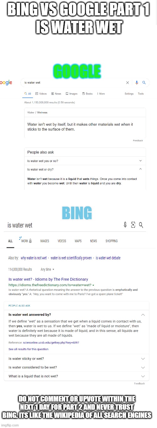 Google vs. Bing; Part 1 | IS WATER WET; BING VS GOOGLE PART 1; GOOGLE; BING; DO NOT COMMENT OR UPVOTE WITHIN THE NEXT 1 DAY FOR PART 2 AND NEVER TRUST BING. ITS LIKE THE WIKIPEDIA OF ALL SEARCH ENGINES | image tagged in blank meme template,edited,bing is very much confusion,stop reading the tags | made w/ Imgflip meme maker