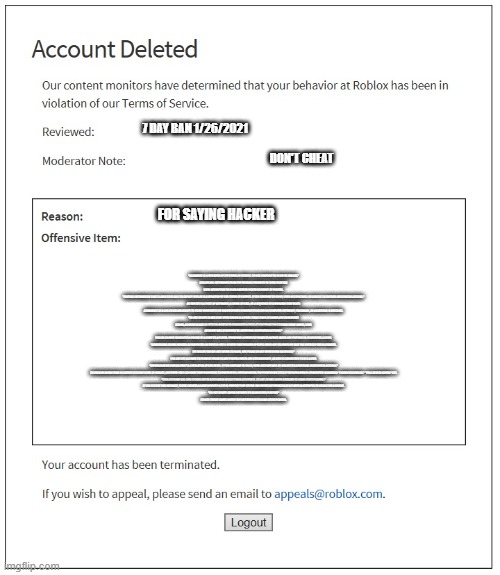 banned from roblox | 7 DAY BAN 1/26/2021; DON'T CHEAT; FOR SAYING HACKER; "SCAMMING IS A VIOLATION OF THE TERMS OF SERVICE. DO NOT CONTINUE TO SCAM ON ROBLOX."
ROBLOX HAS DETERMINED FROM THE EVIDENCE PROVIDED TO THEM THAT YOU WERE ATTEMPTING TO SCAM ANOTHER PLAYER OR GROUP OF PLAYERS.
"POSTING INFORMATION THAT CLAIMS TO BE ABLE TO EXPLOIT ROBLOX IS A VIOLATION OF OUR TERMS OF SERVICE. IF YOU CONTINUE TO DO SO, YOUR ACCOUNT WILL BE SUBJECT TO FURTHER MODERATION ACTIONS."
AN EXPLOIT IS A PIECE OF SOFTWARE, A CHUNK OF DATA, OR A SEQUENCE OF COMMANDS THAT TAKES ADVANTAGE OF A BUG OR VULNERABILITY TO CAUSE UNINTENDED OR UNANTICIPATED BEHAVIOR TO OCCUR ON COMPUTER SOFTWARE, HARDWARE, OR SOMETHING ELECTRONIC.
"DO NOT CREATE GAMES THAT OFFER ROBUX AS A PRIZE. THESE KINDS OF GAMES ARE CONSIDERED SCAMS, AS THERE IS NOT AN OFFICIAL SYSTEM TO GUARANTEE A PRIZE. IF YOU PERSIST IN CREATING THESE GAMES, YOUR ACCOUNT WILL BE SUBJECT TO ADDITIONAL MODERATION ACTIONS."
ROBLOX CANNOT GUARANTEE A PAYOUT BY A GAME TO A PLAYER. PROMISING A PAYOUT OF ROBUX TO ANYONE UNDER ANY PRETENSE IS CONSIDERED A SCAM.
"ADVERTISING ROBUX PAYOUTS IS PROHIBITED AS THERE IS NOT A SYSTEM THAT ENSURES SPECIFIC RULES ARE FOLLOWED OR THAT THE OFFERED PRIZE IS GRANTED. WE REALIZE YOU DID NOT INTEND TO SCAM, BUT PLEASE DO NOT OFFER THESE ON ROBLOX."
YOU ARE NOT ALLOWED TO PROMISE ROBUX TO ANY PLAYERS UNDER ANY CIRCUMSTANCE, AS THIS IS CONSIDERED TO BE A SCAM.
"IMPERSONATING ROBLOX STAFF IS A VIOLATION OF OUR RULES. IF YOU CONTINUE TO DO SO, YOUR ACCOUNT WILL BE SUBJECT TO ADDITIONAL MODERATION ACTIONS."
THE ROBLOX ADMIN TEAM IS LIMITED TO THOSE HIRED BY ROBLOX, AND THEIR JOBS CAN VARY FROM MARKETING TO MODERATION. IMPERSONATING THE PRESTIGIOUS TITLE OF ROBLOX ADMIN IS CONSIDERED SCAMMING: "I WORK FOR ROBLOX." "I’M A ROBLOX ADMIN." ETC.
"THIS ACCOUNT HAS BEEN CLOSED DUE TO A VIOLATION OF OUR TERMS OF SERVICE. DO NOT CREATE GAMES INTENDED TO SCAM OTHER PLAYERS."
IF YOU RECEIVE THIS MESSAGE, YOU’VE CREATED A GAME IN WHICH A GUI IS PRESENT THAT STORES PASSWORD INFORMATION OF A PLAYER IN ATTEMPTS TO HIJACK THE ACCOUNT.
"DO NOT CREATE GAMES INTENDED TO SCAM OTHER PLAYERS!"
DO NOT CREATE GAMES WHERE THE INTENTION IS TO SCAM OTHER PLAYERS. | image tagged in banned from roblox | made w/ Imgflip meme maker