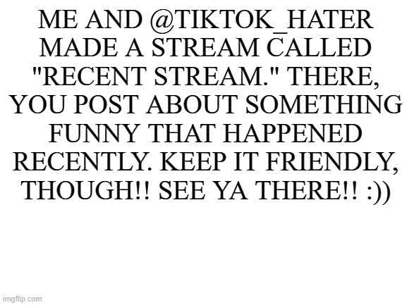 :)) | ME AND @TIKTOK_HATER MADE A STREAM CALLED "RECENT STREAM." THERE, YOU POST ABOUT SOMETHING FUNNY THAT HAPPENED RECENTLY. KEEP IT FRIENDLY, THOUGH!! SEE YA THERE!! :)) | image tagged in blank white template | made w/ Imgflip meme maker