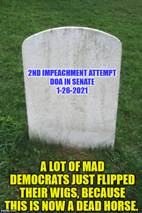 Tombstone | 2ND IMPEACHMENT ATTEMPT

DOA IN SENATE

1-26-2021; A LOT OF MAD DEMOCRATS JUST FLIPPED THEIR WIGS, BECAUSE THIS IS NOW A DEAD HORSE. | image tagged in tombstone | made w/ Imgflip meme maker