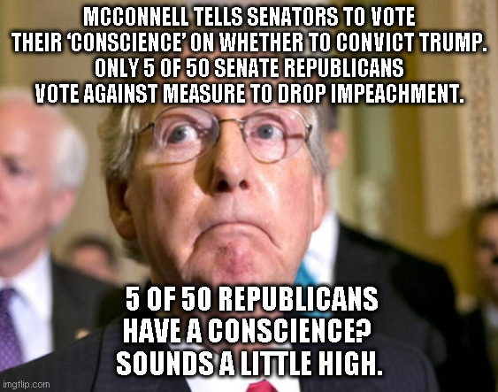 mitch mcconnell | MCCONNELL TELLS SENATORS TO VOTE THEIR ‘CONSCIENCE’ ON WHETHER TO CONVICT TRUMP.
ONLY 5 OF 50 SENATE REPUBLICANS VOTE AGAINST MEASURE TO DROP IMPEACHMENT. 5 OF 50 REPUBLICANS HAVE A CONSCIENCE? 
SOUNDS A LITTLE HIGH. | image tagged in mitch mcconnell | made w/ Imgflip meme maker
