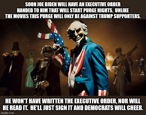 Don't forget we have all the guns and we know how to use them. | SOON JOE BIDEN WILL HAVE AN EXECUTIVE ORDER HANDED TO HIM THAT WILL START PURGE NIGHTS.  UNLIKE THE MOVIES THIS PURGE WILL ONLY BE AGAINST TRUMP SUPPORTERS. HE WON'T HAVE WRITTEN THE EXECUTIVE ORDER, NOR WILL HE READ IT.  HE'LL JUST SIGN IT AND DEMOCRATS WILL CHEER. | image tagged in the purge uncle sam,joe biden,re-education camps,liberal fascism | made w/ Imgflip meme maker