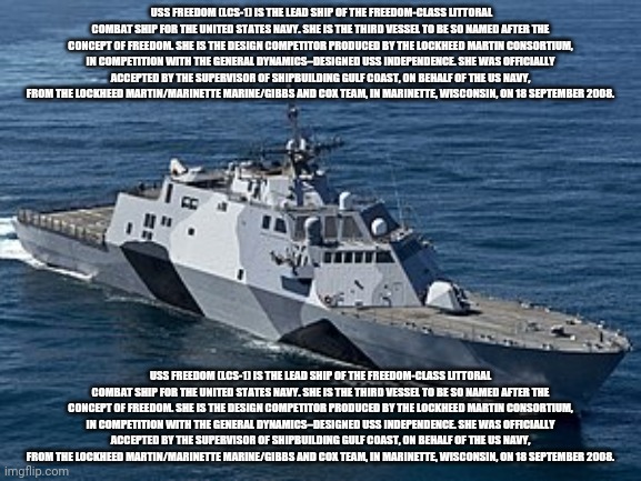 What I'm reading | USS FREEDOM (LCS-1) IS THE LEAD SHIP OF THE FREEDOM-CLASS LITTORAL COMBAT SHIP FOR THE UNITED STATES NAVY. SHE IS THE THIRD VESSEL TO BE SO NAMED AFTER THE CONCEPT OF FREEDOM. SHE IS THE DESIGN COMPETITOR PRODUCED BY THE LOCKHEED MARTIN CONSORTIUM, IN COMPETITION WITH THE GENERAL DYNAMICS–DESIGNED USS INDEPENDENCE. SHE WAS OFFICIALLY ACCEPTED BY THE SUPERVISOR OF SHIPBUILDING GULF COAST, ON BEHALF OF THE US NAVY, FROM THE LOCKHEED MARTIN/MARINETTE MARINE/GIBBS AND COX TEAM, IN MARINETTE, WISCONSIN, ON 18 SEPTEMBER 2008. USS FREEDOM (LCS-1) IS THE LEAD SHIP OF THE FREEDOM-CLASS LITTORAL COMBAT SHIP FOR THE UNITED STATES NAVY. SHE IS THE THIRD VESSEL TO BE SO NAMED AFTER THE CONCEPT OF FREEDOM. SHE IS THE DESIGN COMPETITOR PRODUCED BY THE LOCKHEED MARTIN CONSORTIUM, IN COMPETITION WITH THE GENERAL DYNAMICS–DESIGNED USS INDEPENDENCE. SHE WAS OFFICIALLY ACCEPTED BY THE SUPERVISOR OF SHIPBUILDING GULF COAST, ON BEHALF OF THE US NAVY, FROM THE LOCKHEED MARTIN/MARINETTE MARINE/GIBBS AND COX TEAM, IN MARINETTE, WISCONSIN, ON 18 SEPTEMBER 2008. | made w/ Imgflip meme maker