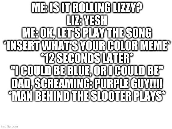 Blank White Template | ME: IS IT ROLLING LIZZY?
LIZ: YESH
ME: OK, LET'S PLAY THE SONG
*INSERT WHAT'S YOUR COLOR MEME*
*12 SECONDS LATER*
"I COULD BE BLUE, OR I COULD BE"
DAD, SCREAMING: PURPLE GUY!!!!
*MAN BEHIND THE SLOOTER PLAYS* | image tagged in blank white template | made w/ Imgflip meme maker