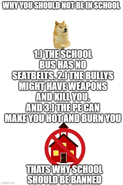 yeah speak it up | WHY YOU SHOULD NOT BE IN SCHOOL; 1.) THE SCHOOL BUS HAS NO SEATBELTS. 2.) THE BULLYS MIGHT HAVE WEAPONS AND KILL YOU. AND 3.) THE PE CAN MAKE YOU HOT AND BURN YOU; THATS WHY SCHOOL SHOULD BE BANNED | image tagged in blank white template | made w/ Imgflip meme maker