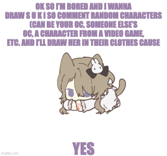 E | OK SO I’M BORED AND I WANNA DRAW S U K I SO COMMENT RANDOM CHARACTERS (CAN BE YOUR OC, SOMEONE ELSE’S OC, A CHARACTER FROM A VIDEO GAME, ETC. AND I’LL DRAW HER IN THEIR CLOTHES CAUSE; YES | image tagged in idfk anymore | made w/ Imgflip meme maker