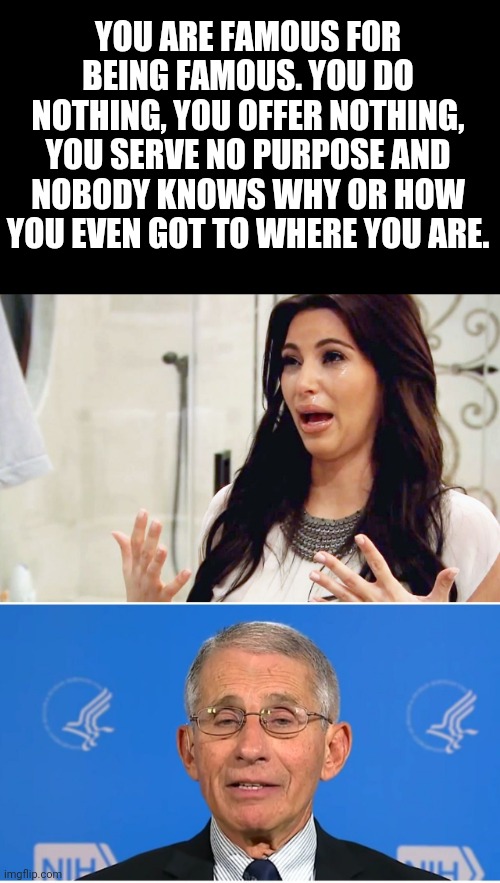 . | YOU ARE FAMOUS FOR BEING FAMOUS. YOU DO NOTHING, YOU OFFER NOTHING, YOU SERVE NO PURPOSE AND NOBODY KNOWS WHY OR HOW YOU EVEN GOT TO WHERE YOU ARE. | image tagged in kim kardashian crying,dr fauci | made w/ Imgflip meme maker