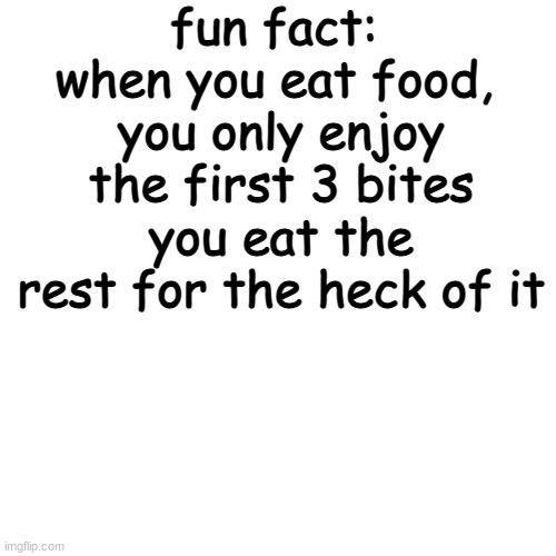 this is true, try it out | fun fact: 
when you eat food, 
you only enjoy the first 3 bites
you eat the rest for the heck of it | image tagged in memes,blank transparent square | made w/ Imgflip meme maker