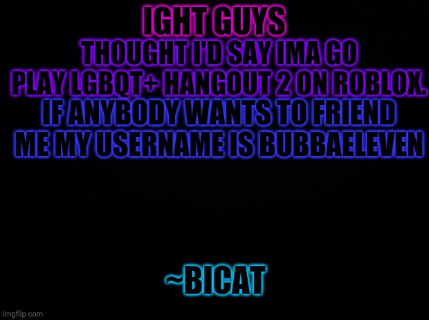 Roblox time. Have a good night/day everyone! | IGHT GUYS; THOUGHT I'D SAY IMA GO PLAY LGBQT+ HANGOUT 2 ON ROBLOX. IF ANYBODY WANTS TO FRIEND ME MY USERNAME IS BUBBAELEVEN; ~BICAT | image tagged in black background | made w/ Imgflip meme maker