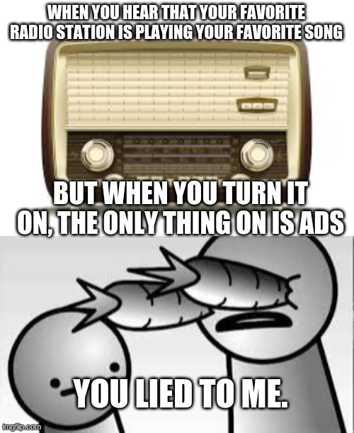 LOLOL | WHEN YOU HEAR THAT YOUR FAVORITE RADIO STATION IS PLAYING YOUR FAVORITE SONG; BUT WHEN YOU TURN IT ON, THE ONLY THING ON IS ADS; YOU LIED TO ME. | image tagged in asdf | made w/ Imgflip meme maker