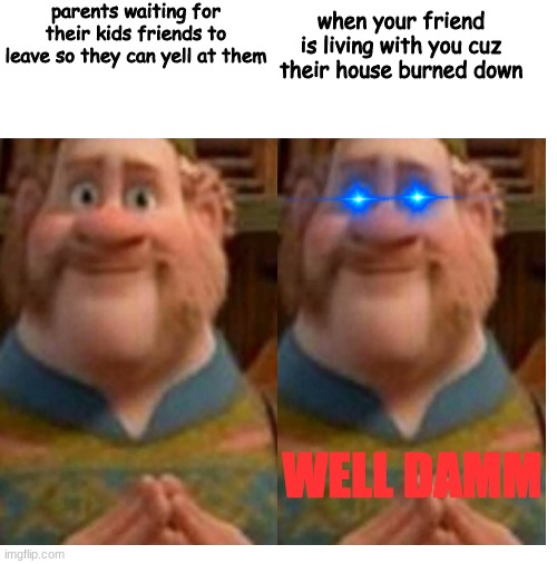 Blank White Template | parents waiting for their kids friends to leave so they can yell at them; when your friend is living with you cuz their house burned down; WELL DAMM | image tagged in blank white template,parents | made w/ Imgflip meme maker