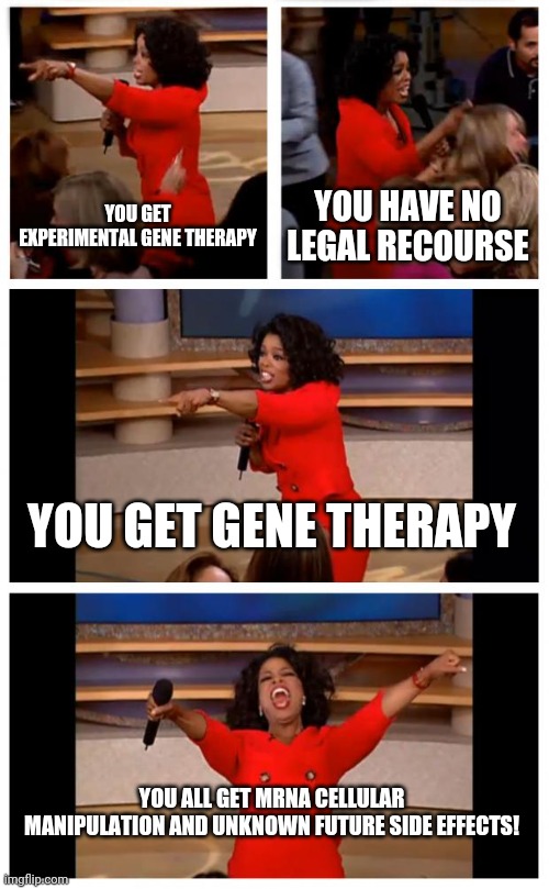 You get gene therapy, you get gene therapy. | YOU GET EXPERIMENTAL GENE THERAPY; YOU HAVE NO LEGAL RECOURSE; YOU GET GENE THERAPY; YOU ALL GET MRNA CELLULAR MANIPULATION AND UNKNOWN FUTURE SIDE EFFECTS! | image tagged in memes,oprah you get a car everybody gets a car,mrna,chimera,pfizer | made w/ Imgflip meme maker