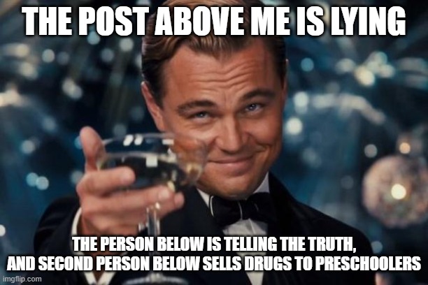 Leonardo Dicaprio Cheers | THE POST ABOVE ME IS LYING; THE PERSON BELOW IS TELLING THE TRUTH, AND SECOND PERSON BELOW SELLS DRUGS TO PRESCHOOLERS | image tagged in memes,leonardo dicaprio cheers | made w/ Imgflip meme maker