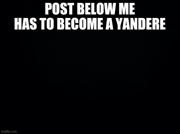Black background | POST BELOW ME HAS TO BECOME A YANDERE | image tagged in black background | made w/ Imgflip meme maker