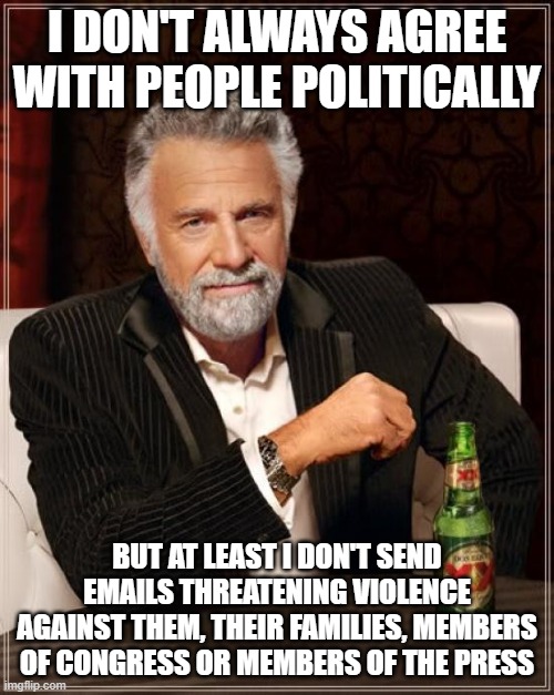 The Most Interesting Man In The World | I DON'T ALWAYS AGREE WITH PEOPLE POLITICALLY; BUT AT LEAST I DON'T SEND EMAILS THREATENING VIOLENCE AGAINST THEM, THEIR FAMILIES, MEMBERS OF CONGRESS OR MEMBERS OF THE PRESS | image tagged in memes,the most interesting man in the world | made w/ Imgflip meme maker