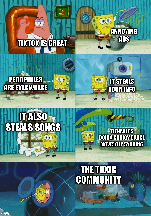6 reasons TikTok is a terrible app | ANNOYING ADS; TIKTOK IS GREAT; PEDOPHILES ARE EVERWHERE; IT STEALS
YOUR INFO; IT ALSO STEALS SONGS; TEENAGERS DOING CRINGY DANCE MOVES/LIP SYNCING; THE TOXIC COMMUNITY | image tagged in spongebob diapers meme,memes,tiktok | made w/ Imgflip meme maker