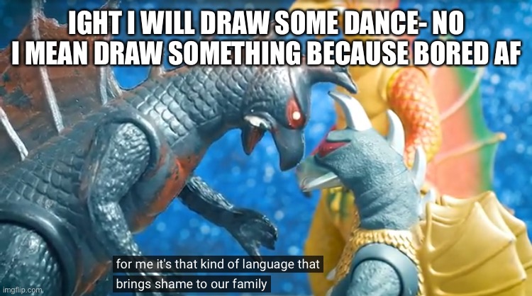 Ight cya | IGHT I WILL DRAW SOME DANCE- NO I MEAN DRAW SOMETHING BECAUSE BORED AF | image tagged in for me its that kind of language that brings shame to our family | made w/ Imgflip meme maker