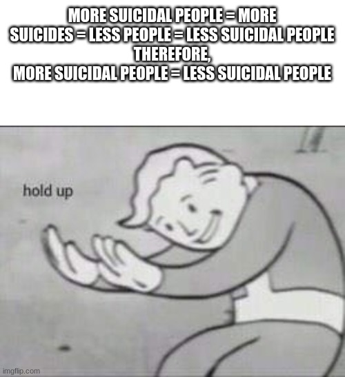 WHAT? | MORE SUICIDAL PEOPLE = MORE SUICIDES = LESS PEOPLE = LESS SUICIDAL PEOPLE
THEREFORE,
MORE SUICIDAL PEOPLE = LESS SUICIDAL PEOPLE | image tagged in fallout hold up | made w/ Imgflip meme maker