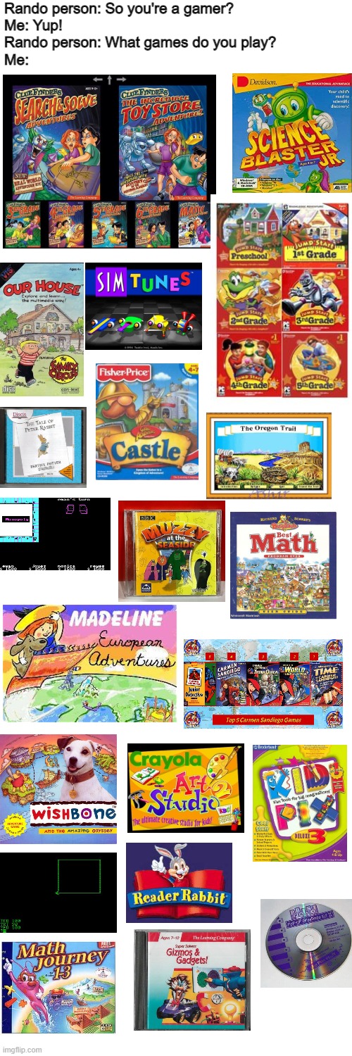 Anyone here have a fave educational game from your youth? (As you can probably see, I can't decide for mine.) | Rando person: So you're a gamer?
Me: Yup!
Rando person: What games do you play?
Me: | image tagged in memes,blank transparent square | made w/ Imgflip meme maker