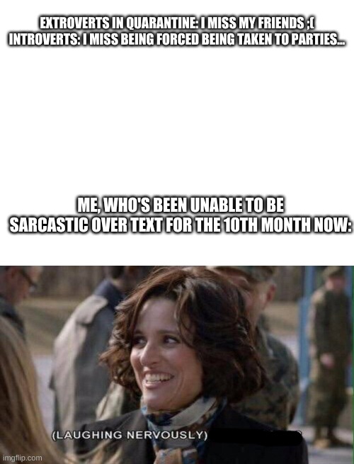Like seriously, it's so difficult... |  EXTROVERTS IN QUARANTINE: I MISS MY FRIENDS ;(
INTROVERTS: I MISS BEING FORCED BEING TAKEN TO PARTIES... ME, WHO'S BEEN UNABLE TO BE SARCASTIC OVER TEXT FOR THE 10TH MONTH NOW: | image tagged in blank white template,nervous laughter meme | made w/ Imgflip meme maker