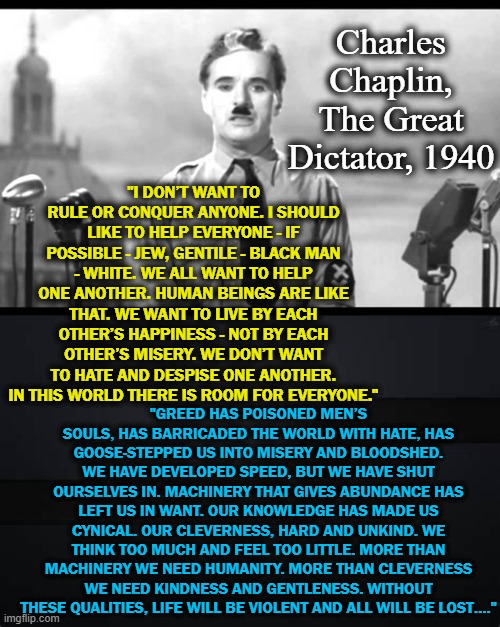 A speech I can get behind: | Charles Chaplin, The Great Dictator, 1940; "I DON’T WANT TO RULE OR CONQUER ANYONE. I SHOULD LIKE TO HELP EVERYONE - IF POSSIBLE - JEW, GENTILE - BLACK MAN - WHITE. WE ALL WANT TO HELP ONE ANOTHER. HUMAN BEINGS ARE LIKE THAT. WE WANT TO LIVE BY EACH OTHER’S HAPPINESS - NOT BY EACH OTHER’S MISERY. WE DON’T WANT TO HATE AND DESPISE ONE ANOTHER. IN THIS WORLD THERE IS ROOM FOR EVERYONE."; "GREED HAS POISONED MEN’S SOULS, HAS BARRICADED THE WORLD WITH HATE, HAS GOOSE-STEPPED US INTO MISERY AND BLOODSHED. WE HAVE DEVELOPED SPEED, BUT WE HAVE SHUT OURSELVES IN. MACHINERY THAT GIVES ABUNDANCE HAS LEFT US IN WANT. OUR KNOWLEDGE HAS MADE US CYNICAL. OUR CLEVERNESS, HARD AND UNKIND. WE THINK TOO MUCH AND FEEL TOO LITTLE. MORE THAN MACHINERY WE NEED HUMANITY. MORE THAN CLEVERNESS WE NEED KINDNESS AND GENTLENESS. WITHOUT THESE QUALITIES, LIFE WILL BE VIOLENT AND ALL WILL BE LOST…." | image tagged in charlie chaplin,dictator | made w/ Imgflip meme maker