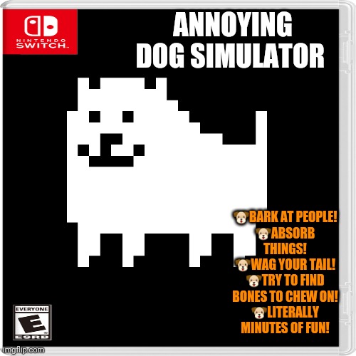 Best New Switch Game! | ANNOYING DOG SIMULATOR; 🐶BARK AT PEOPLE!
🐶ABSORB THINGS!
🐶WAG YOUR TAIL!
🐶TRY TO FIND BONES TO CHEW ON!
🐶LITERALLY MINUTES OF FUN! | image tagged in annoying,dog,simulation,fake,nintendo switch,video games | made w/ Imgflip meme maker