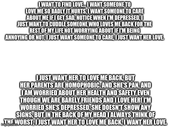 Blank White Template | I WANT TO FIND LOVE... I WANT SOMEONE TO LOVE ME SO BADLY IT HURTS, I WANT SOMEONE TO CARE ABOUT ME IF I GET SAD, NOTICE WHEN I'M DEPRESSED, I JUST WANT TO CUDDLE SOMEONE WHO LOVES ME BACK FOR THE REST OF MY LIFE NOT WORRYING ABOUT IF I'M BEING ANNOYING OR NOT, I JUST WANT SOMEONE TO CARE, I JUST WANT HER LOVE. I JUST WANT HER TO LOVE ME BACK, BUT HER PARENTS ARE HOMOPHOBIC, AND SHE'S PAN, AND I AM WORRIED ABOUT HER HEALTH AND SAFETY EVEN THOUGH WE ARE BARELY FRIENDS AND I LOVE HER! I'M WORRIED SHE'S DEPRESSED, SHE DOESN'T SHOW ANY SIGNS, BUT IN THE BACK OF MY HEAD I ALWAYS THINK OF THE WORST, I JUST WANT HER TO LOVE ME BACK, I WANT HER LOVE. | image tagged in blank white template | made w/ Imgflip meme maker