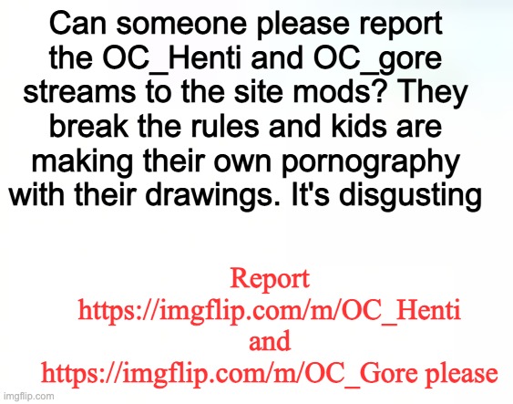 I dont want them to see stuff like that. | Can someone please report the OC_Henti and OC_gore streams to the site mods? They break the rules and kids are making their own pornography with their drawings. It's disgusting; Report https://imgflip.com/m/OC_Henti and https://imgflip.com/m/OC_Gore please | made w/ Imgflip meme maker