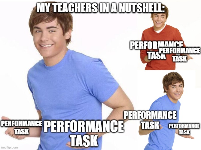 Zac Efron | MY TEACHERS IN A NUTSHELL:; PERFORMANCE TASK; PERFORMANCE TASK; PERFORMANCE TASK; PERFORMANCE TASK; PERFORMANCE TASK; PERFORMANCE TASK | image tagged in zac efron | made w/ Imgflip meme maker
