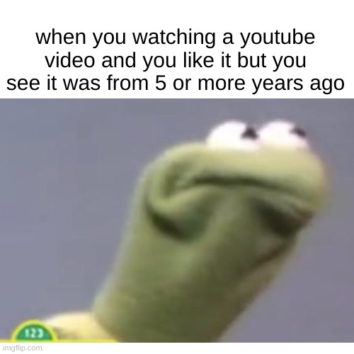 youtube in a nutshell | when you watching a youtube video and you like it but you see it was from 5 or more years ago | image tagged in kermit the frog | made w/ Imgflip meme maker