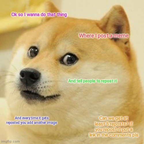 Idk I'm bored I wanted to do something | Ok so I wanna do that thing; Where I post a meme; And tell people to repost it; Can we get at least 5 reposts? If you repost it put a link in the comments pls; And every time it gets reposted you add another image | image tagged in memes,doge | made w/ Imgflip meme maker