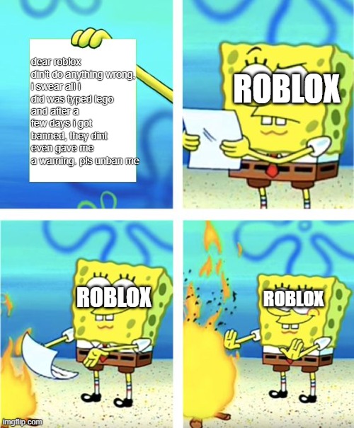 roblox when someone send a message | dear roblox

din't do anything wrong, i swear all i did was typed lego
and after a few days i got banned, they dint even gave me a warning. pls unban me; ROBLOX; ROBLOX; ROBLOX | image tagged in spongebob burning paper,roblox meme | made w/ Imgflip meme maker