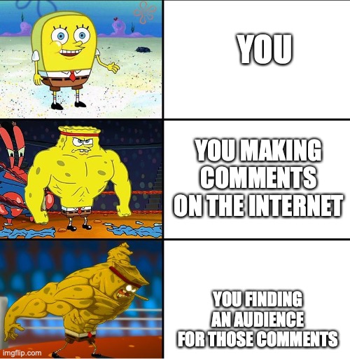 Increasingly Buff Spongebob (w/Anime) |  YOU; YOU MAKING COMMENTS ON THE INTERNET; YOU FINDING AN AUDIENCE FOR THOSE COMMENTS | image tagged in increasingly buff spongebob w/anime | made w/ Imgflip meme maker