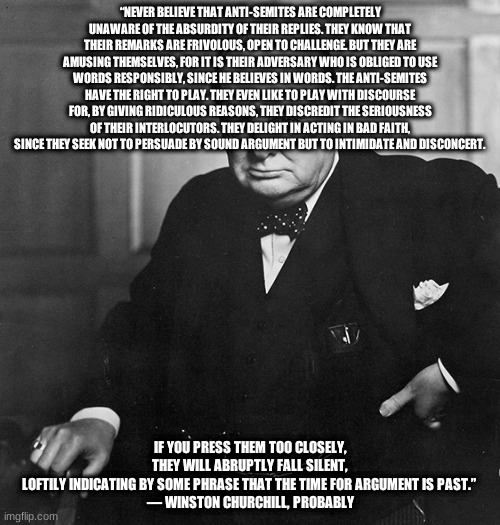 Winston Churchill | “NEVER BELIEVE THAT ANTI-SEMITES ARE COMPLETELY UNAWARE OF THE ABSURDITY OF THEIR REPLIES. THEY KNOW THAT THEIR REMARKS ARE FRIVOLOUS, OPEN TO CHALLENGE. BUT THEY ARE AMUSING THEMSELVES, FOR IT IS THEIR ADVERSARY WHO IS OBLIGED TO USE WORDS RESPONSIBLY, SINCE HE BELIEVES IN WORDS. THE ANTI-SEMITES HAVE THE RIGHT TO PLAY. THEY EVEN LIKE TO PLAY WITH DISCOURSE FOR, BY GIVING RIDICULOUS REASONS, THEY DISCREDIT THE SERIOUSNESS OF THEIR INTERLOCUTORS. THEY DELIGHT IN ACTING IN BAD FAITH, SINCE THEY SEEK NOT TO PERSUADE BY SOUND ARGUMENT BUT TO INTIMIDATE AND DISCONCERT. IF YOU PRESS THEM TOO CLOSELY, THEY WILL ABRUPTLY FALL SILENT, LOFTILY INDICATING BY SOME PHRASE THAT THE TIME FOR ARGUMENT IS PAST.” 

― WINSTON CHURCHILL, PROBABLY | image tagged in winston churchill | made w/ Imgflip meme maker