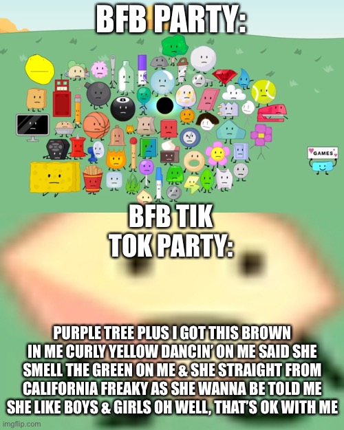 Loser bfb has a tik tok dance | BFB PARTY:; BFB TIK TOK PARTY:; PURPLE TREE PLUS I GOT THIS BROWN IN ME CURLY YELLOW DANCIN’ ON ME SAID SHE SMELL THE GREEN ON ME & SHE STRAIGHT FROM CALIFORNIA FREAKY AS SHE WANNA BE TOLD ME SHE LIKE BOYS & GIRLS OH WELL, THAT’S OK WITH ME | image tagged in visible silence bfb,loser | made w/ Imgflip meme maker