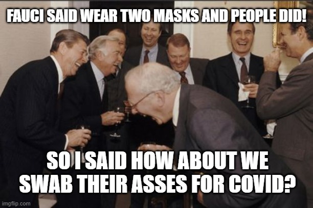 link in comments yes it's a rwal thing | FAUCI SAID WEAR TWO MASKS AND PEOPLE DID! SO I SAID HOW ABOUT WE SWAB THEIR ASSES FOR COVID? | image tagged in memes,laughing men in suits | made w/ Imgflip meme maker