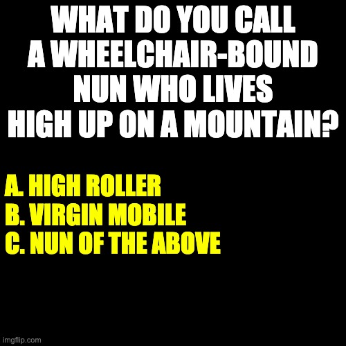 Nun | WHAT DO YOU CALL A WHEELCHAIR-BOUND NUN WHO LIVES HIGH UP ON A MOUNTAIN? A. HIGH ROLLER
B. VIRGIN MOBILE
C. NUN OF THE ABOVE | image tagged in blank | made w/ Imgflip meme maker