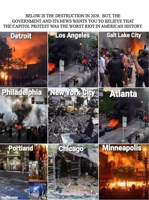 2020 | BELOW IS THE DESTRUCTION IN 2020.  BUT, THE GOVERNMENT AND ITS NEWS WANTS YOU TO BELIEVE THAT THE CAPITOL PROTEST WAS THE WORST RIOT IN AMERICAN HISTORY. | image tagged in riots,protest,looting,blm,politics,capitol | made w/ Imgflip meme maker