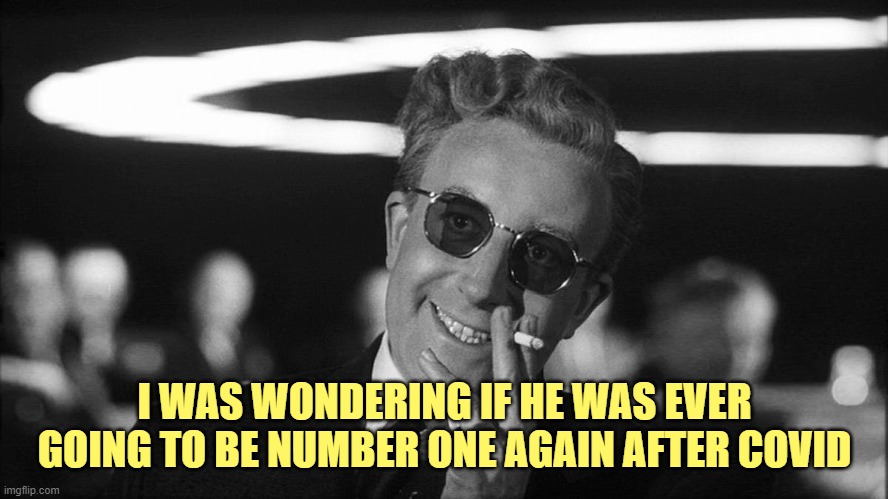 Doctor Strangelove says... | I WAS WONDERING IF HE WAS EVER GOING TO BE NUMBER ONE AGAIN AFTER COVID | image tagged in doctor strangelove says | made w/ Imgflip meme maker