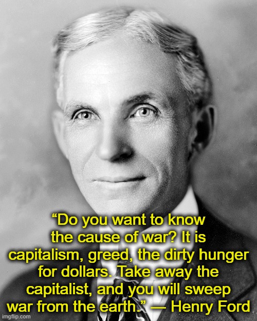 Truth About War | “Do you want to know the cause of war? It is capitalism, greed, the dirty hunger for dollars. Take away the capitalist, and you will sweep war from the earth.” ― Henry Ford | image tagged in henry ford,syria,deep state,donald trump,war | made w/ Imgflip meme maker