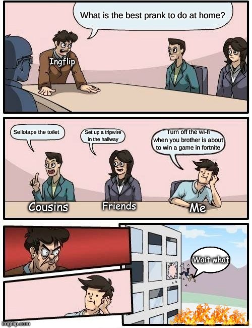 WHO HAD THE BEST IDEA? | What is the best prank to do at home? Ingflip; Sellotape the toilet; Turn off the wi-fi when you brother is about to win a game in fortnite; Set up a tripwire in the hallway; Cousins; Friends; Me; Wait what | image tagged in memes,boardroom meeting suggestion,yeet,lol,funny | made w/ Imgflip meme maker