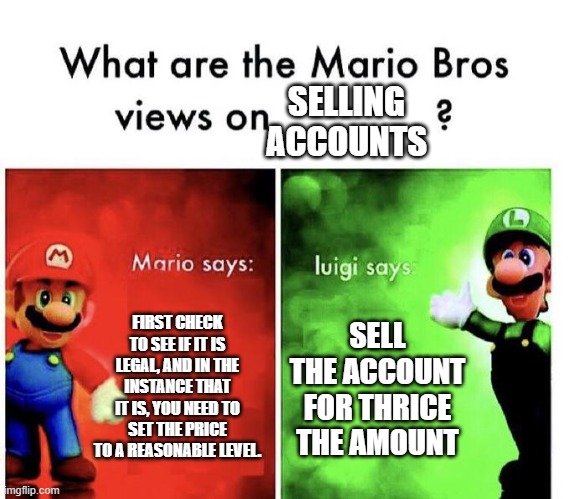 Selling accounts | SELLING ACCOUNTS; FIRST CHECK TO SEE IF IT IS LEGAL, AND IN THE INSTANCE THAT IT IS, YOU NEED TO SET THE PRICE TO A REASONABLE LEVEL. SELL THE ACCOUNT FOR THRICE THE AMOUNT | image tagged in mario bros views | made w/ Imgflip meme maker