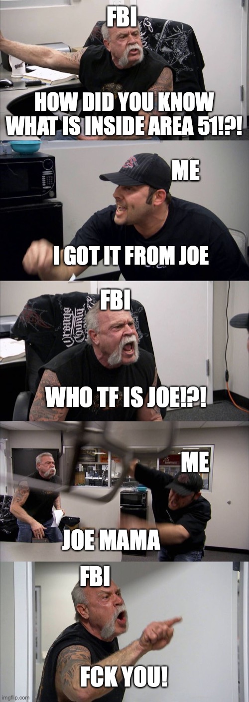 U got Joe Mama'd | FBI; HOW DID YOU KNOW WHAT IS INSIDE AREA 51!?! ME; I GOT IT FROM JOE; FBI; WHO TF IS JOE!?! ME; JOE MAMA; FBI; FCK YOU! | image tagged in memes,american chopper argument | made w/ Imgflip meme maker