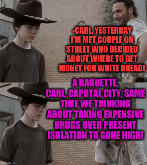 -Carl, me here. | -CARL, YESTERDAY I'M MET COUPLE ON STREET WHO DECIDED ABOUT WHERE TO GET MONEY FOR WHITE BREAD! A BAGUETTE, CARL, CAPOTAL CITY, SAME TIME WE THINKING ABOUT TAKING EXPENSIVE DRUGS OVER PRESENT ISOLATION TO GONE HIGH! | image tagged in memes,rick and carl,drugs are bad,bread,the walking dead,tv shows | made w/ Imgflip meme maker