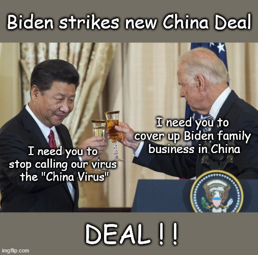 Biden strikes new China Deal | Biden strikes new China Deal; I need you to 
cover up Biden family 
business in China; I need you to 
stop calling our virus 
the "China Virus"; DEAL ! ! | image tagged in politics | made w/ Imgflip meme maker