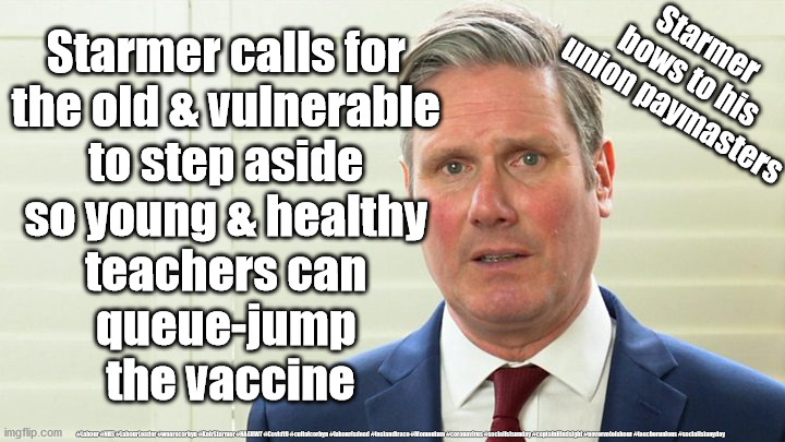 Teachers to queue-jump vaccine? | Starmer calls for 
the old & vulnerable 
to step aside 
so young & healthy 
teachers can 
queue-jump 
the vaccine; Starmer 
bows to his 
union paymasters; #Labour #NHS #LabourLeader #wearecorbyn #KeirStarmer #NASUWT #Covid19 #cultofcorbyn #labourisdead #testandtrace #Momentum #coronavirus #socialistsunday #captainHindsight #nevervotelabour #teacherunions #socialistanyday | image tagged in starmer the blairite,labourisdead,nhs test track trace,teacher union nasuwt,corona virus covid19,schools | made w/ Imgflip meme maker