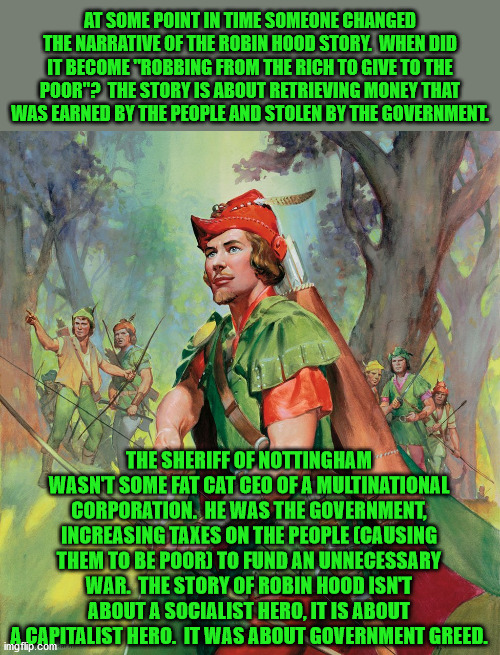 It should be called "Taking money back from the government and giving it to those whe earned it." | AT SOME POINT IN TIME SOMEONE CHANGED THE NARRATIVE OF THE ROBIN HOOD STORY.  WHEN DID IT BECOME "ROBBING FROM THE RICH TO GIVE TO THE POOR"?  THE STORY IS ABOUT RETRIEVING MONEY THAT WAS EARNED BY THE PEOPLE AND STOLEN BY THE GOVERNMENT. THE SHERIFF OF NOTTINGHAM WASN'T SOME FAT CAT CEO OF A MULTINATIONAL CORPORATION.  HE WAS THE GOVERNMENT, INCREASING TAXES ON THE PEOPLE (CAUSING THEM TO BE POOR) TO FUND AN UNNECESSARY WAR.  THE STORY OF ROBIN HOOD ISN'T ABOUT A SOCIALIST HERO, IT IS ABOUT A CAPITALIST HERO.  IT WAS ABOUT GOVERNMENT GREED. | image tagged in robin hood,capitalism,private ownership,government greed,taxation is theft | made w/ Imgflip meme maker